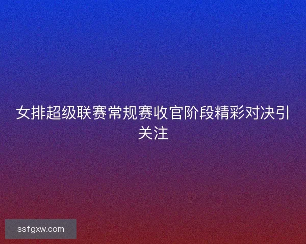 女排超级联赛常规赛收官阶段精彩对决引关注