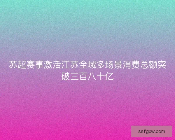 苏超赛事激活江苏全域多场景消费总额突破三百八十亿