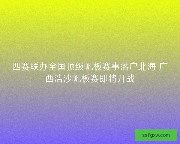 四赛联办全国顶级帆板赛事落户北海 广西浩沙帆板赛即将开战