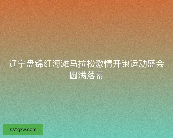 辽宁盘锦红海滩马拉松激情开跑运动盛会圆满落幕