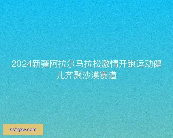 2024新疆阿拉尔马拉松激情开跑运动健儿齐聚沙漠赛道