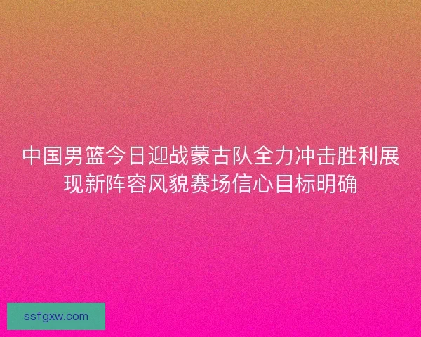 中国男篮今日迎战蒙古队全力冲击胜利展现新阵容风貌赛场信心目标明确