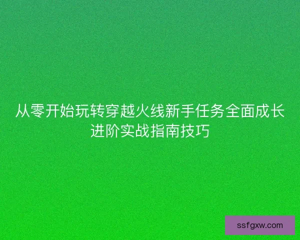 从零开始玩转穿越火线新手任务全面成长进阶实战指南技巧