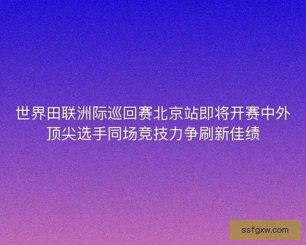 世界田联洲际巡回赛北京站即将开赛中外顶尖选手同场竞技力争刷新佳绩 世界田联洲际巡回赛北京站即将开赛中外顶尖选手同场竞技力争刷新佳绩