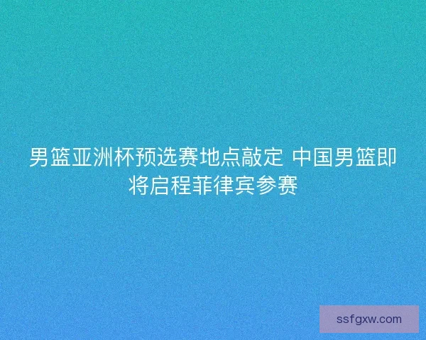 男篮亚洲杯预选赛地点敲定 中国男篮即将启程菲律宾参赛