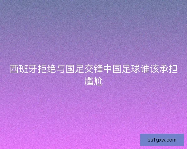 西班牙拒绝与国足交锋中国足球谁该承担尴尬 西班牙拒绝与国足交锋中国足球谁该承担尴尬