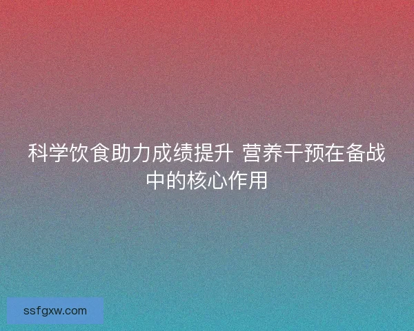 科学饮食助力成绩提升 营养干预在备战中的核心作用
