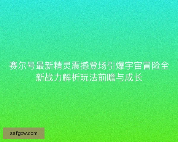 赛尔号最新精灵震撼登场引爆宇宙冒险全新战力解析玩法前瞻与成长