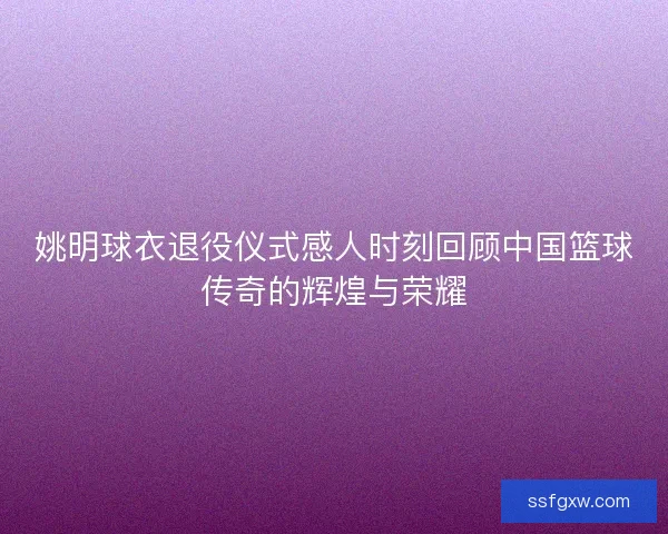 姚明球衣退役仪式感人时刻回顾中国篮球传奇的辉煌与荣耀