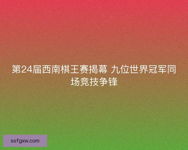 第24届西南棋王赛揭幕 九位世界冠军同场竞技争锋