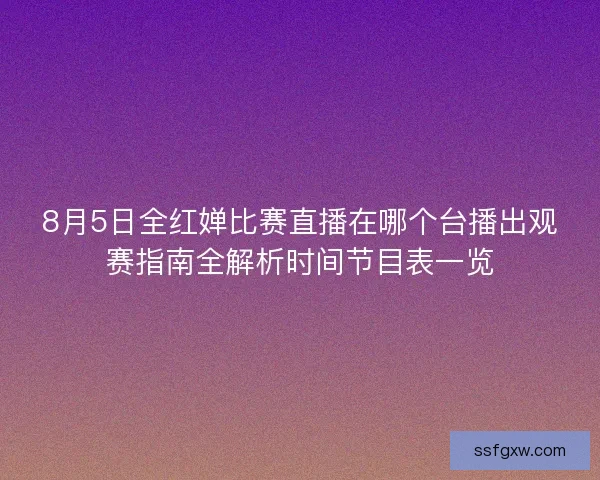8月5日全红婵比赛直播在哪个台播出观赛指南全解析时间节目表一览