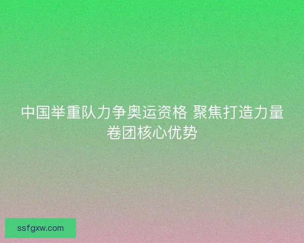 中国举重队力争奥运资格 聚焦打造力量卷团核心优势