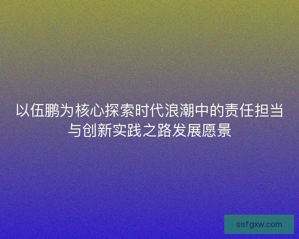 以伍鹏为核心探索时代浪潮中的责任担当与创新实践之路发展愿景