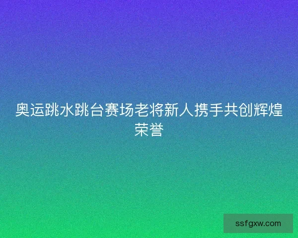 奥运跳水跳台赛场老将新人携手共创辉煌荣誉 奥运跳水跳台赛场老将新人携手共创辉煌荣誉