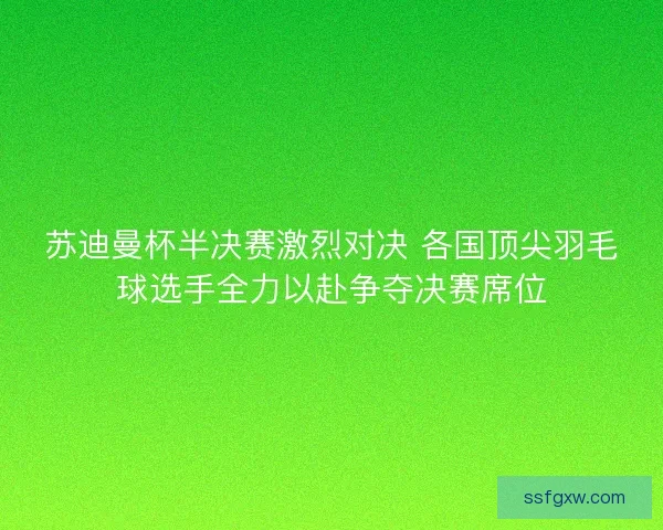 苏迪曼杯半决赛激烈对决 各国顶尖羽毛球选手全力以赴争夺决赛席位 苏迪曼杯半决赛激烈对决 各国顶尖羽毛球选手全力以赴争夺决赛席位