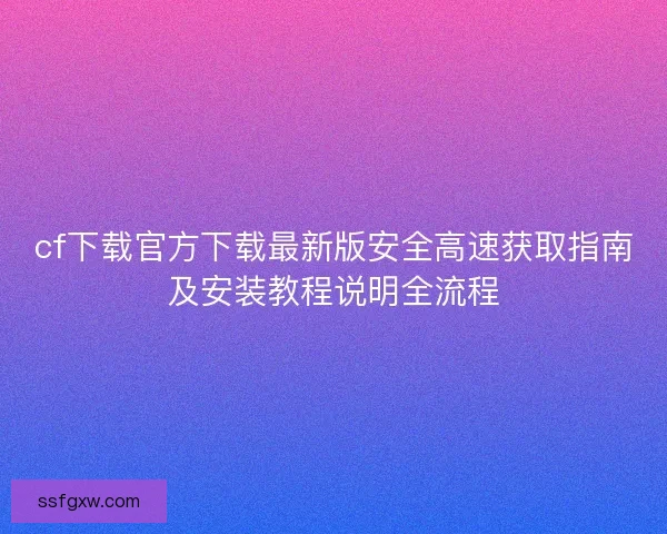 cf下载官方下载最新版安全高速获取指南及安装教程说明全流程 cf下载官方下载最新版安全高速获取指南及安装教程说明全流程