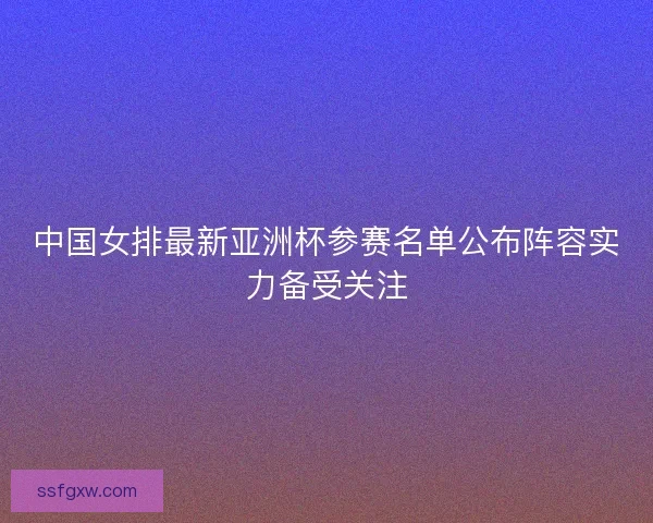 中国女排最新亚洲杯参赛名单公布阵容实力备受关注 中国女排最新亚洲杯参赛名单公布阵容实力备受关注